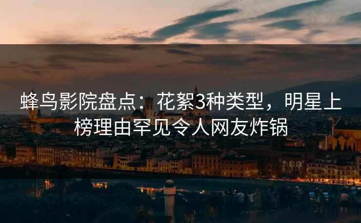 蜂鸟影院盘点：花絮3种类型，明星上榜理由罕见令人网友炸锅