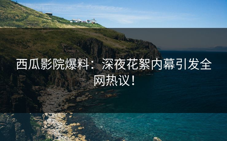 西瓜影院爆料：深夜花絮内幕引发全网热议！