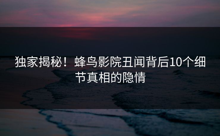 独家揭秘！蜂鸟影院丑闻背后10个细节真相的隐情