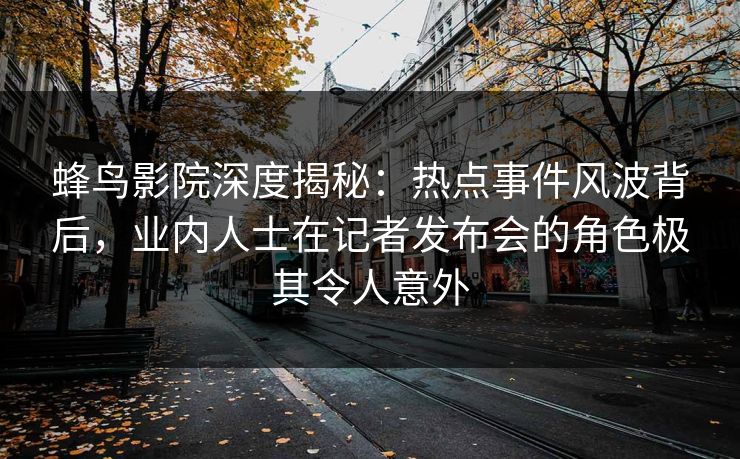 蜂鸟影院深度揭秘：热点事件风波背后，业内人士在记者发布会的角色极其令人意外