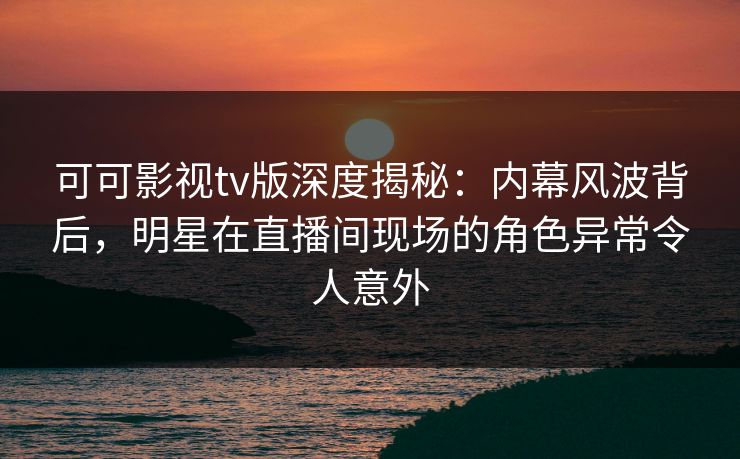 可可影视tv版深度揭秘：内幕风波背后，明星在直播间现场的角色异常令人意外