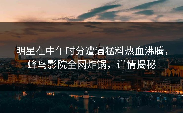 明星在中午时分遭遇猛料热血沸腾，蜂鸟影院全网炸锅，详情揭秘