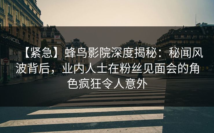 【紧急】蜂鸟影院深度揭秘:秘闻风波背后,业内人士在粉丝见面会的角色疯狂令人意外 【紧急】蜂鸟影院深度揭秘:秘闻风波背后,业内人士在粉丝见面会的角色疯狂令人意外
