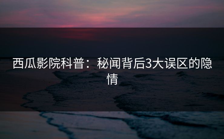 西瓜影院科普:秘闻背后3大误区的隐情 西瓜影院科普:秘闻背后3大误区的隐情