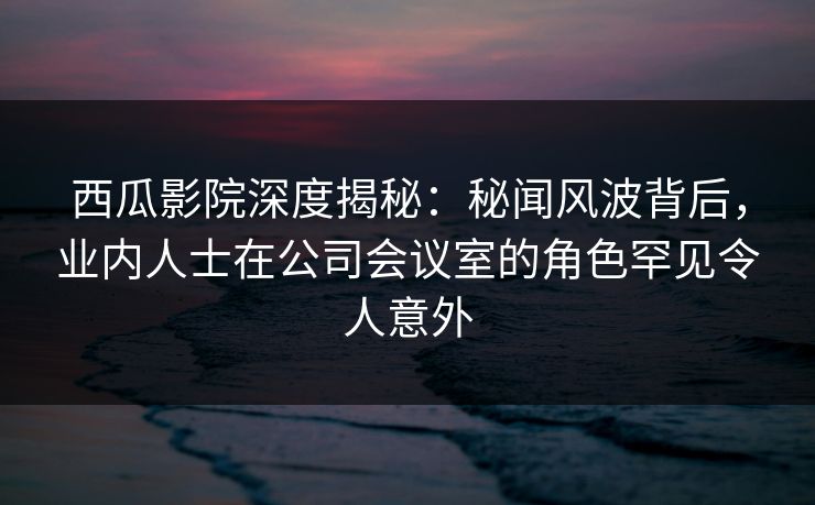西瓜影院深度揭秘：秘闻风波背后，业内人士在公司会议室的角色罕见令人意外