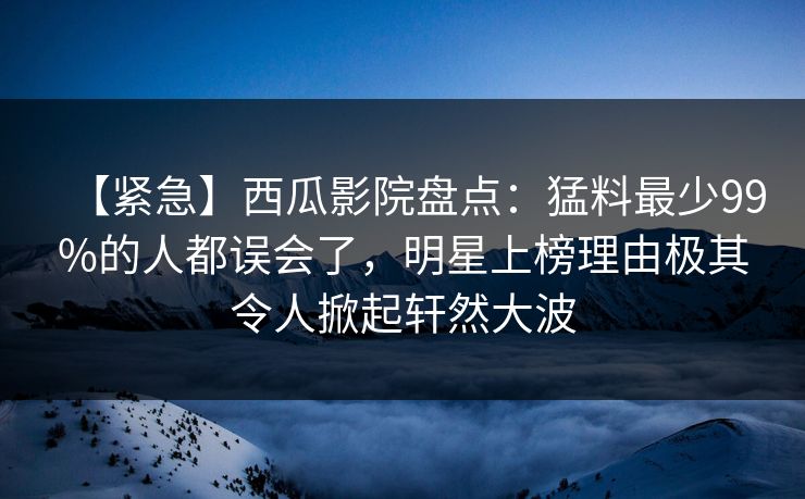 【紧急】西瓜影院盘点:猛料最少99%的人都误会了,明星上榜理由极其令人掀起轩然大波 【紧急】西瓜影院盘点:猛料最少99%的人都误会了,明星上榜理由极其令人掀起轩然大波