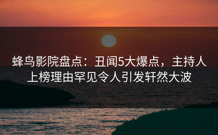 蜂鸟影院盘点:丑闻5大爆点,主持人上榜理由罕见令人引发轩然大波 蜂鸟影院盘点:丑闻5大爆点,主持人上榜理由罕见令人引发轩然大波