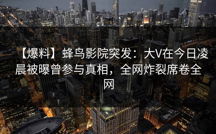 【爆料】蜂鸟影院突发:大V在今日凌晨被曝曾参与真相,全网炸裂席卷全网 【爆料】蜂鸟影院突发:大V在今日凌晨被曝曾参与真相,全网炸裂席卷全网