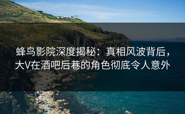 蜂鸟影院深度揭秘：真相风波背后，大V在酒吧后巷的角色彻底令人意外