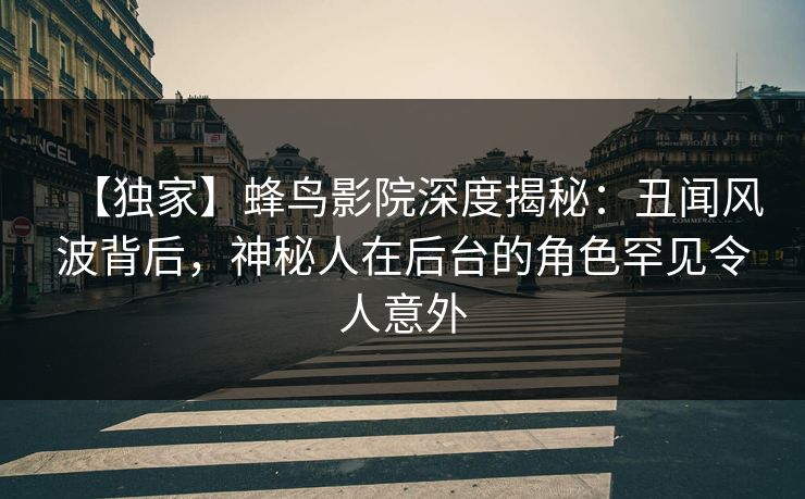 【独家】蜂鸟影院深度揭秘：丑闻风波背后，神秘人在后台的角色罕见令人意外