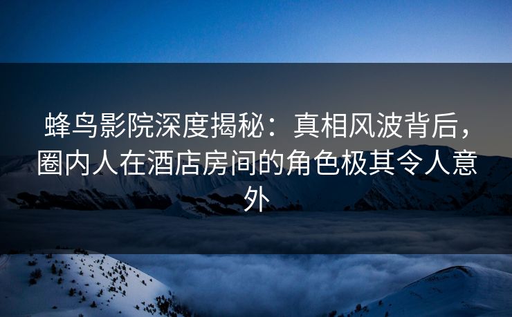 蜂鸟影院深度揭秘:真相风波背后,圈内人在酒店房间的角色极其令人意外 蜂鸟影院深度揭秘:真相风波背后,圈内人在酒店房间的角色极其令人意外