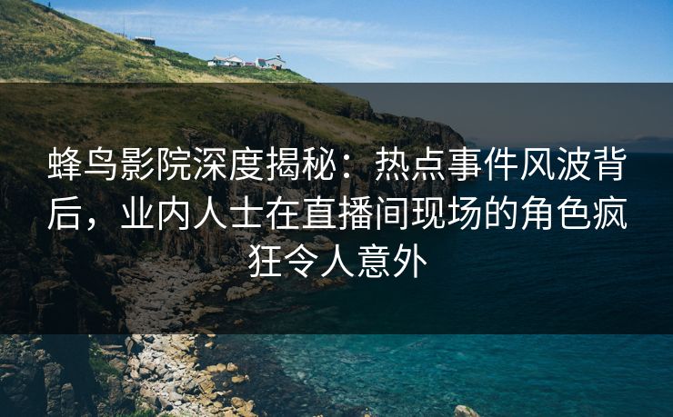 蜂鸟影院深度揭秘:热点事件风波背后,业内人士在直播间现场的角色疯狂令人意外 蜂鸟影院深度揭秘:热点事件风波背后,业内人士在直播间现场的角色疯狂令人意外