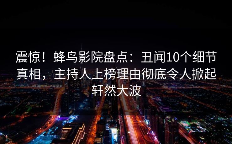 震惊！蜂鸟影院盘点：丑闻10个细节真相，主持人上榜理由彻底令人掀起轩然大波