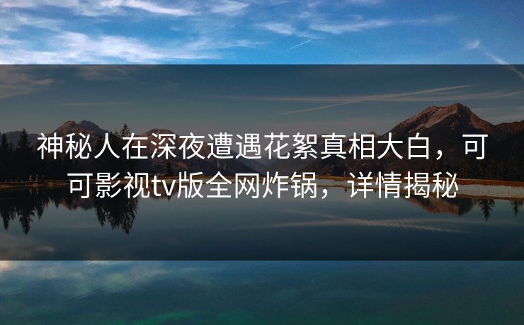 神秘人在深夜遭遇花絮真相大白，可可影视tv版全网炸锅，详情揭秘