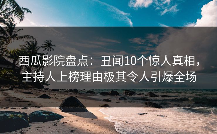 西瓜影院盘点：丑闻10个惊人真相，主持人上榜理由极其令人引爆全场