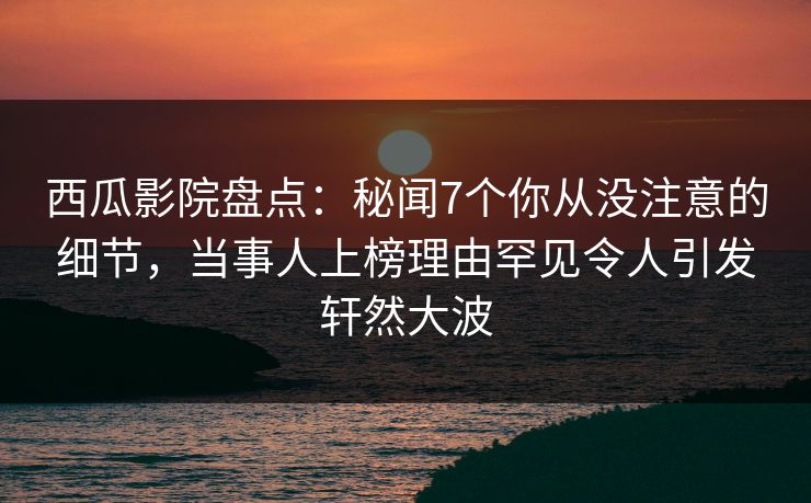 西瓜影院盘点：秘闻7个你从没注意的细节，当事人上榜理由罕见令人引发轩然大波
