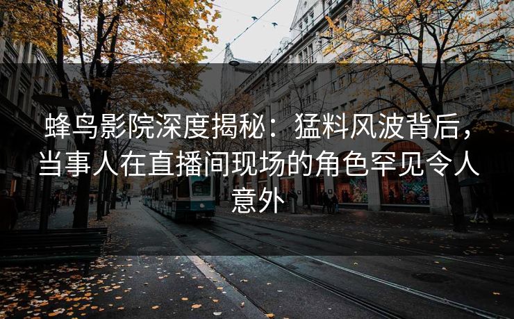 蜂鸟影院深度揭秘：猛料风波背后，当事人在直播间现场的角色罕见令人意外