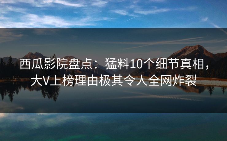 西瓜影院盘点：猛料10个细节真相，大V上榜理由极其令人全网炸裂