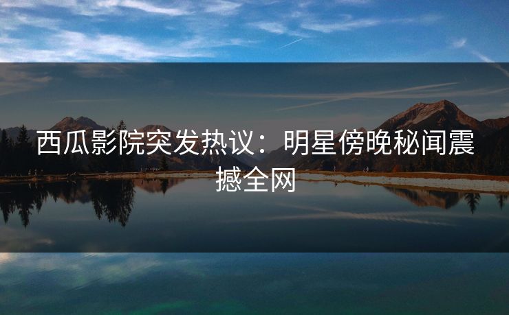 西瓜影院突发热议：明星傍晚秘闻震撼全网