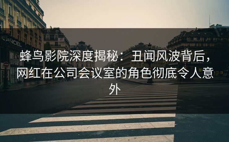 蜂鸟影院深度揭秘：丑闻风波背后，网红在公司会议室的角色彻底令人意外