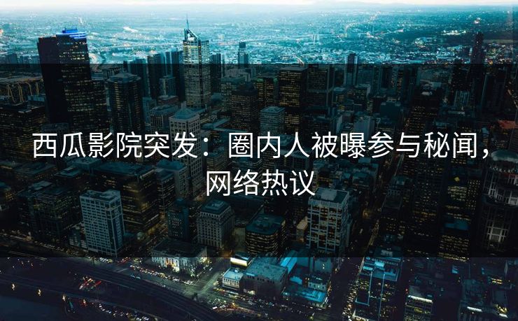 西瓜影院突发：圈内人被曝参与秘闻，网络热议