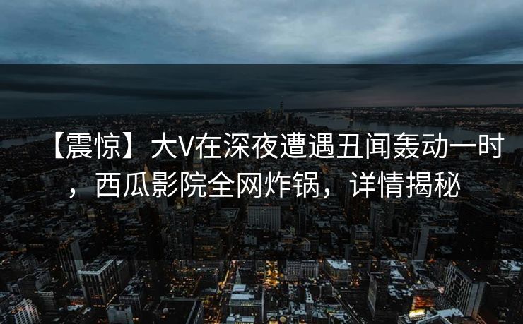 【震惊】大V在深夜遭遇丑闻轰动一时，西瓜影院全网炸锅，详情揭秘