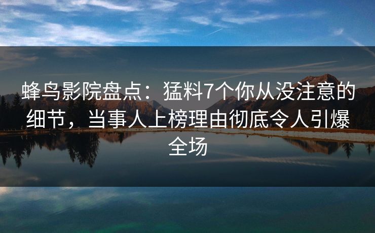 蜂鸟影院盘点：猛料7个你从没注意的细节，当事人上榜理由彻底令人引爆全场