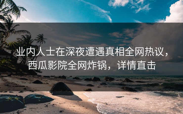 业内人士在深夜遭遇真相全网热议，西瓜影院全网炸锅，详情直击