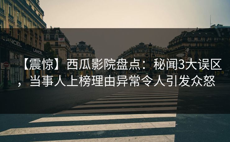 【震惊】西瓜影院盘点：秘闻3大误区，当事人上榜理由异常令人引发众怒