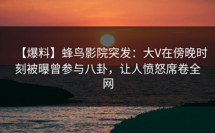 【爆料】蜂鸟影院突发：大V在傍晚时刻被曝曾参与八卦，让人愤怒席卷全网