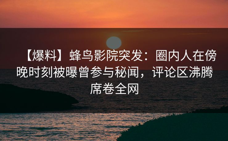 【爆料】蜂鸟影院突发：圈内人在傍晚时刻被曝曾参与秘闻，评论区沸腾席卷全网