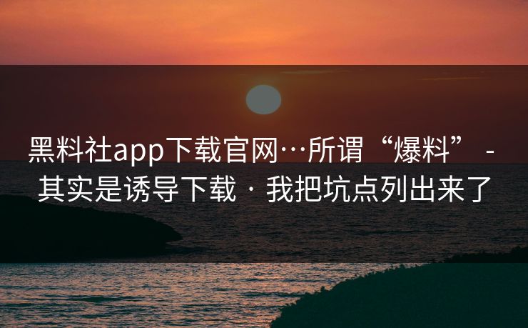 黑料社app下载官网…所谓“爆料” - 其实是诱导下载 · 我把坑点列出来了