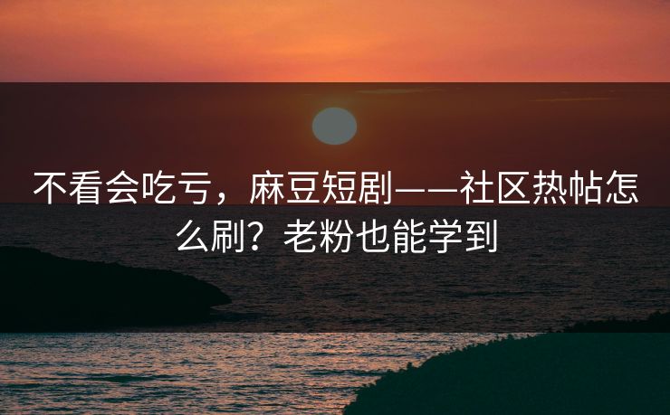 不看会吃亏，麻豆短剧——社区热帖怎么刷？老粉也能学到