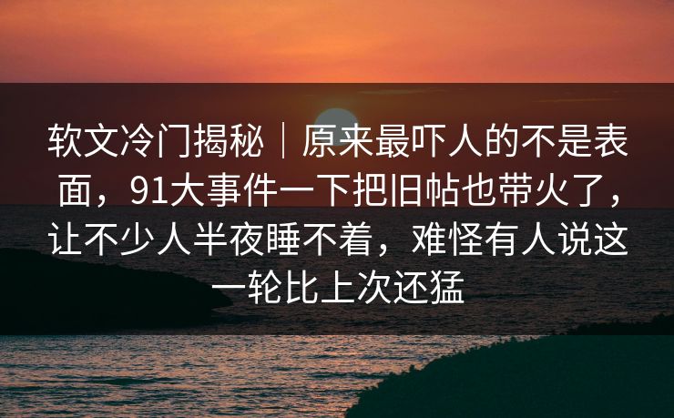 软文冷门揭秘|原来最吓人的不是表面,91大事件一下把旧帖也带火了,让不少人半夜睡不着,难怪有人说这一轮比上次还猛 软文冷门揭秘|原来最吓人的不是表面,91大事件一下把旧帖也带火了,让不少人半夜睡不着,难怪有人说这一轮比上次还猛