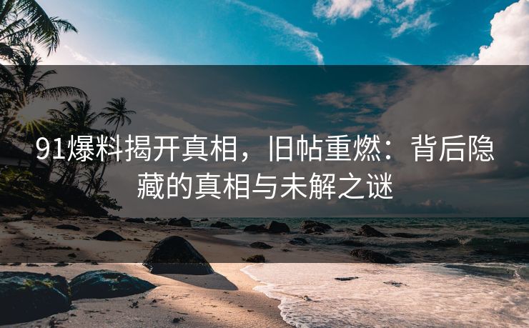 91爆料揭开真相,旧帖重燃:背后隐藏的真相与未解之谜 91爆料揭开真相,旧帖重燃:背后隐藏的真相与未解之谜