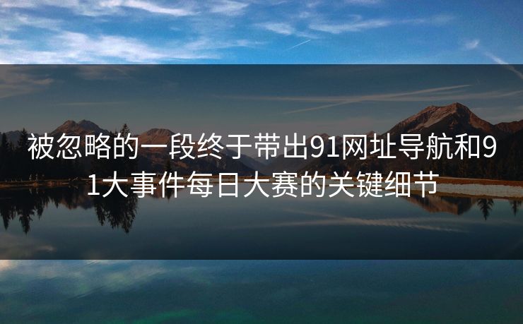 被忽略的一段终于带出91网址导航和91大事件每日大赛的关键细节