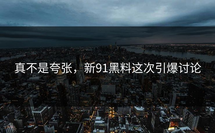 真不是夸张，新91黑料这次引爆讨论